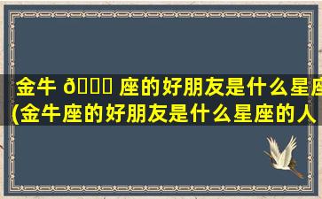 金牛 🐎 座的好朋友是什么星座(金牛座的好朋友是什么星座的人)